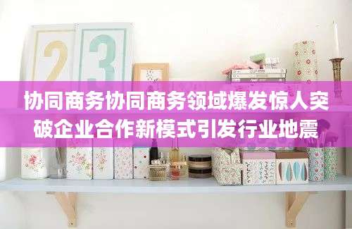 协同商务协同商务领域爆发惊人突破企业合作新模式引发行业地震