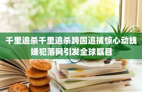 千里追杀千里追杀跨国追捕惊心动魄嫌犯落网引发全球瞩目