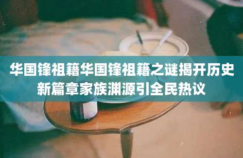 华国锋祖籍华国锋祖籍之谜揭开历史新篇章家族渊源引全民热议
