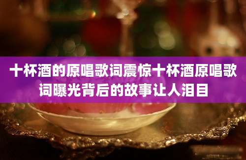 十杯酒的原唱歌词震惊十杯酒原唱歌词曝光背后的故事让人泪目