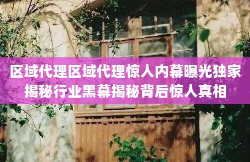 区域代理区域代理惊人内幕曝光独家揭秘行业黑幕揭秘背后惊人真相