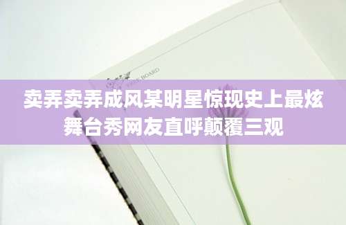 卖弄卖弄成风某明星惊现史上最炫舞台秀网友直呼颠覆三观