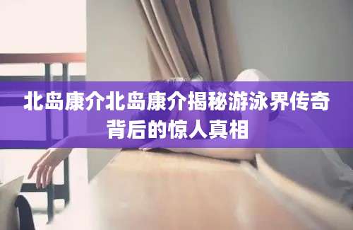 北岛康介北岛康介揭秘游泳界传奇背后的惊人真相