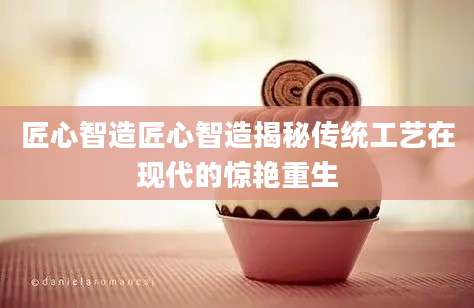 匠心智造匠心智造揭秘传统工艺在现代的惊艳重生