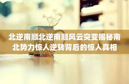 北逆南顺北逆南顺风云突变揭秘南北势力惊人逆转背后的惊人真相