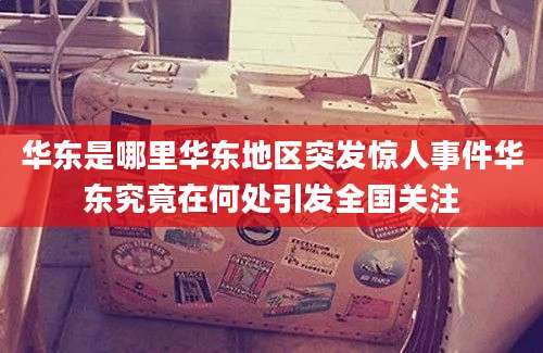 华东是哪里华东地区突发惊人事件华东究竟在何处引发全国关注