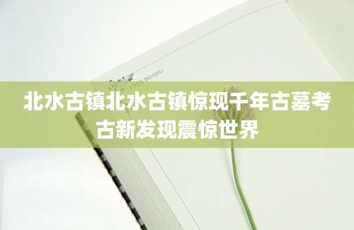 北水古镇北水古镇惊现千年古墓考古新发现震惊世界