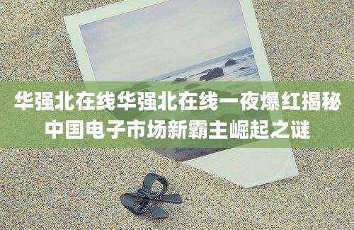 华强北在线华强北在线一夜爆红揭秘中国电子市场新霸主崛起之谜