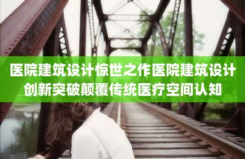 医院建筑设计惊世之作医院建筑设计创新突破颠覆传统医疗空间认知