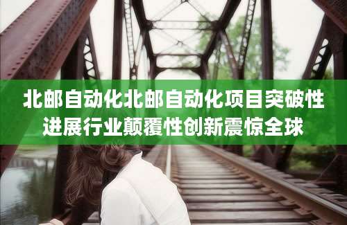 北邮自动化北邮自动化项目突破性进展行业颠覆性创新震惊全球