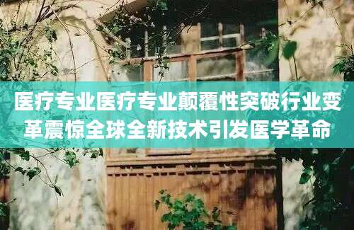 医疗专业医疗专业颠覆性突破行业变革震惊全球全新技术引发医学革命