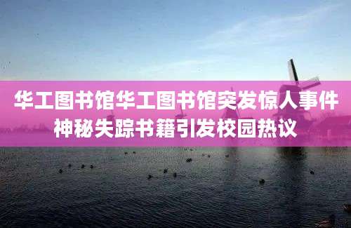 华工图书馆华工图书馆突发惊人事件神秘失踪书籍引发校园热议