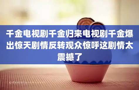 千金电视剧千金归来电视剧千金爆出惊天剧情反转观众惊呼这剧情太震撼了