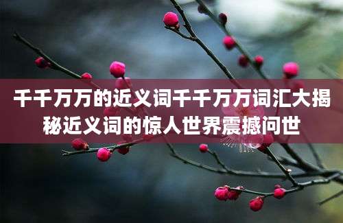 千千万万的近义词千千万万词汇大揭秘近义词的惊人世界震撼问世