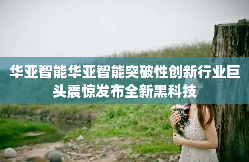 华亚智能华亚智能突破性创新行业巨头震惊发布全新黑科技