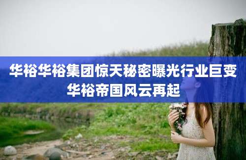 华裕华裕集团惊天秘密曝光行业巨变华裕帝国风云再起
