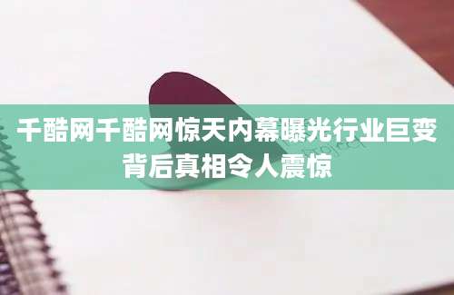 千酷网千酷网惊天内幕曝光行业巨变背后真相令人震惊