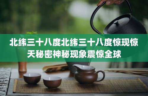 北纬三十八度北纬三十八度惊现惊天秘密神秘现象震惊全球