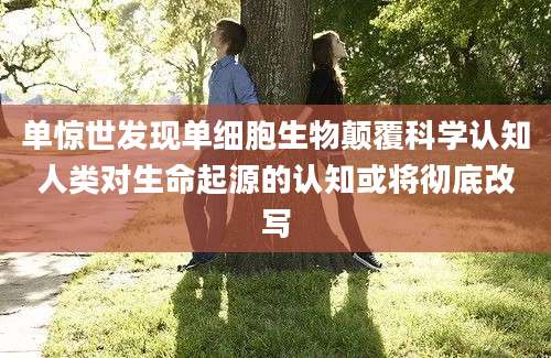 单惊世发现单细胞生物颠覆科学认知人类对生命起源的认知或将彻底改写