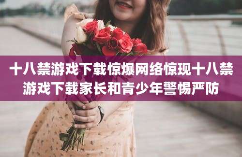 十八禁游戏下载惊爆网络惊现十八禁游戏下载家长和青少年警惕严防