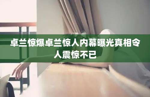 卓兰惊爆卓兰惊人内幕曝光真相令人震惊不已