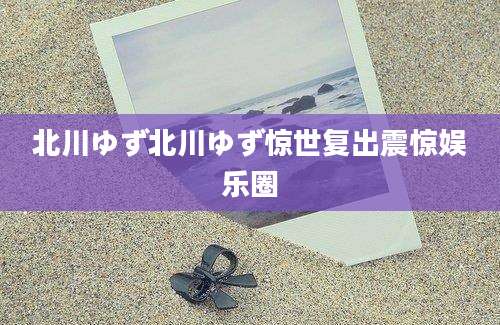 北川ゆず北川ゆず惊世复出震惊娱乐圈
