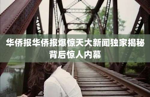 华侨报华侨报爆惊天大新闻独家揭秘背后惊人内幕