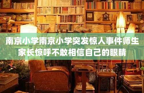南京小学南京小学突发惊人事件师生家长惊呼不敢相信自己的眼睛