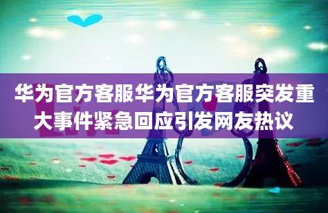 华为官方客服华为官方客服突发重大事件紧急回应引发网友热议