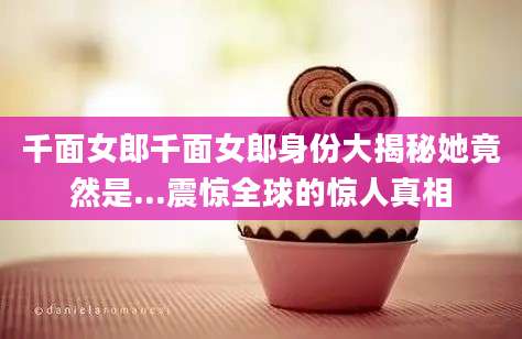 千面女郎千面女郎身份大揭秘她竟然是...震惊全球的惊人真相
