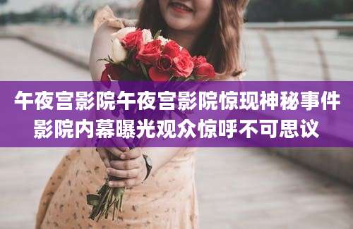 午夜宫影院午夜宫影院惊现神秘事件影院内幕曝光观众惊呼不可思议