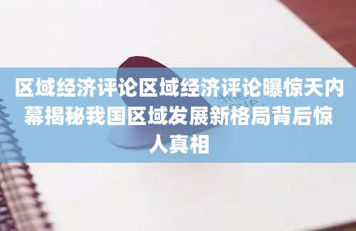 区域经济评论区域经济评论曝惊天内幕揭秘我国区域发展新格局背后惊人真相