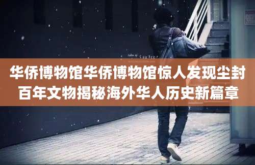 华侨博物馆华侨博物馆惊人发现尘封百年文物揭秘海外华人历史新篇章