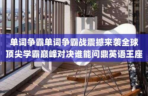 单词争霸单词争霸战震撼来袭全球顶尖学霸巅峰对决谁能问鼎英语王座