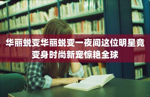 华丽蜕变华丽蜕变一夜间这位明星竟变身时尚新宠惊艳全球