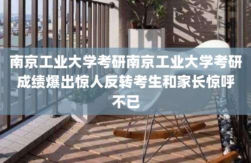 南京工业大学考研南京工业大学考研成绩爆出惊人反转考生和家长惊呼不已