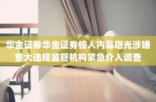 华金证券华金证券惊人内幕曝光涉嫌重大违规监管机构紧急介入调查