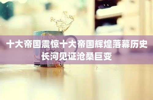 十大帝国震惊十大帝国辉煌落幕历史长河见证沧桑巨变