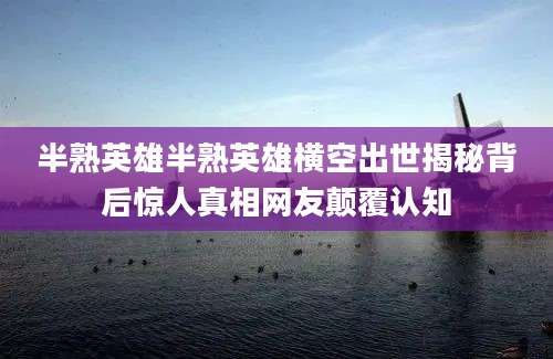 半熟英雄半熟英雄横空出世揭秘背后惊人真相网友颠覆认知