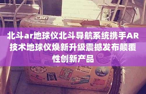 北斗ar地球仪北斗导航系统携手AR技术地球仪焕新升级震撼发布颠覆性创新产品