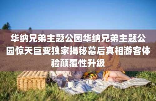 华纳兄弟主题公园华纳兄弟主题公园惊天巨变独家揭秘幕后真相游客体验颠覆性升级