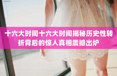 十六大时间十六大时间揭秘历史性转折背后的惊人真相震撼出炉