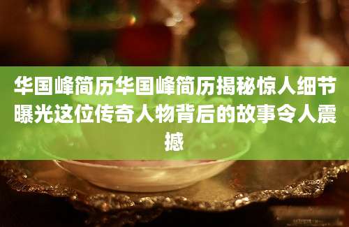华国峰简历华国峰简历揭秘惊人细节曝光这位传奇人物背后的故事令人震撼