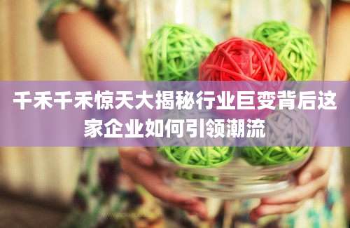 千禾千禾惊天大揭秘行业巨变背后这家企业如何引领潮流