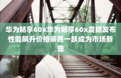 华为畅享60x华为畅享60x震撼发布性能飙升价格亲民一跃成为市场新宠