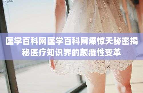 医学百科网医学百科网爆惊天秘密揭秘医疗知识界的颠覆性变革