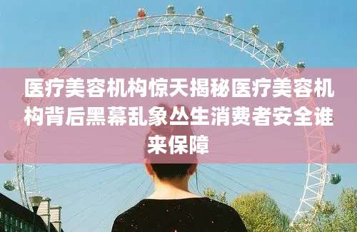 医疗美容机构惊天揭秘医疗美容机构背后黑幕乱象丛生消费者安全谁来保障