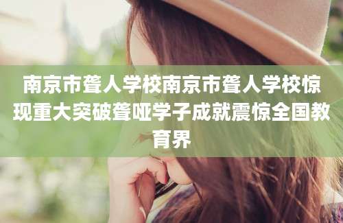 南京市聋人学校南京市聋人学校惊现重大突破聋哑学子成就震惊全国教育界