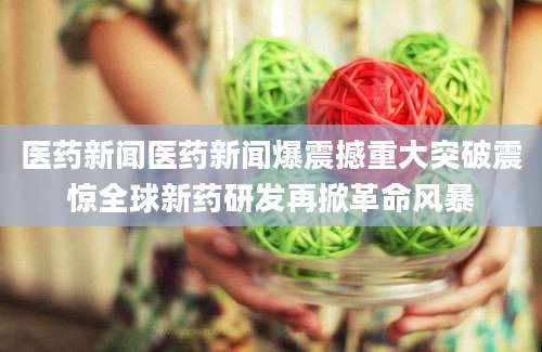 医药新闻医药新闻爆震撼重大突破震惊全球新药研发再掀革命风暴