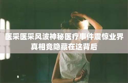 医采医采风波神秘医疗事件震惊业界真相竟隐藏在这背后